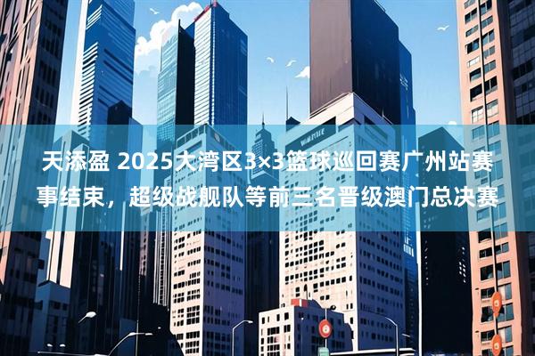天添盈 2025大湾区3×3篮球巡回赛广州站赛事结束，超级战舰队等前三名晋级澳门总决赛