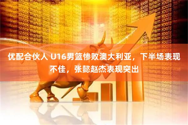 优配合伙人 U16男篮惨败澳大利亚，下半场表现不佳，张懿赵杰表现突出