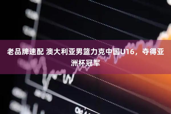 老品牌速配 澳大利亚男篮力克中国U16，夺得亚洲杯冠军