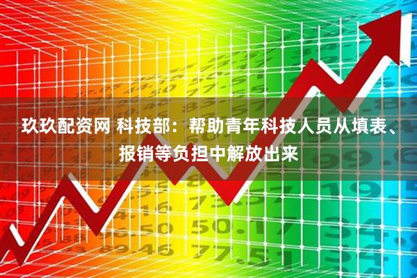 玖玖配资网 科技部：帮助青年科技人员从填表、报销等负担中解放出来
