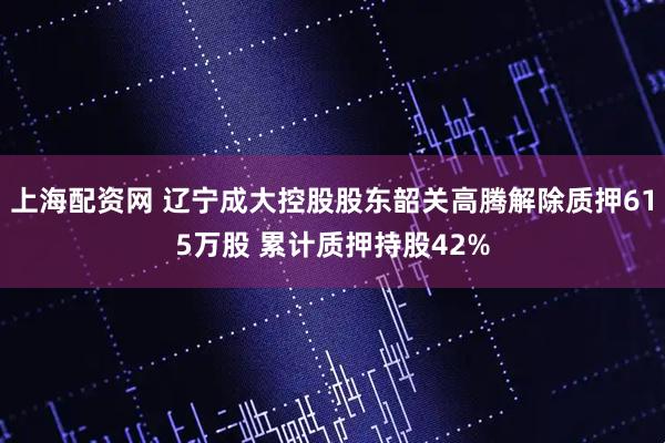 上海配资网 辽宁成大控股股东韶关高腾解除质押615万股 累计质押持股42%