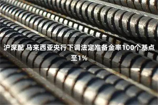 沪深配 马来西亚央行下调法定准备金率100个基点至1%