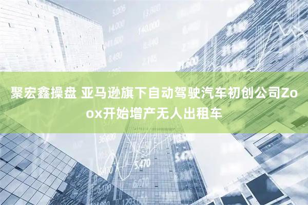 聚宏鑫操盘 亚马逊旗下自动驾驶汽车初创公司Zoox开始增产无人出租车