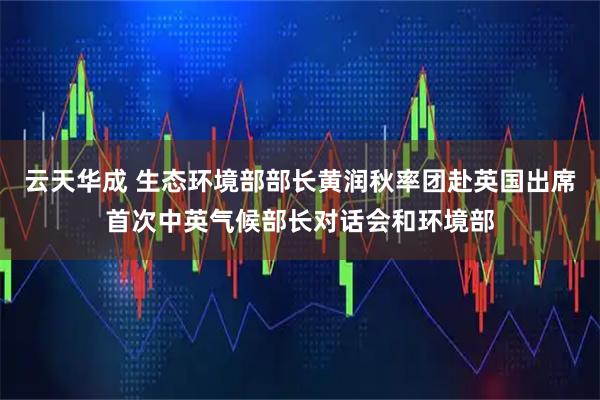 云天华成 生态环境部部长黄润秋率团赴英国出席首次中英气候部长对话会和环境部