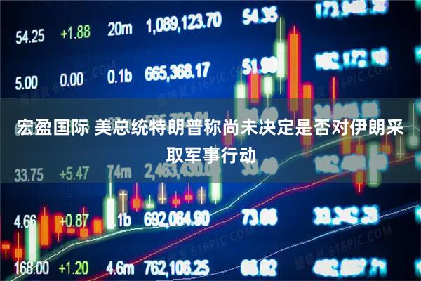 宏盈国际 美总统特朗普称尚未决定是否对伊朗采取军事行动