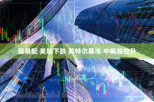 股易配 美股下跌 英特尔暴涨 中概股拉升