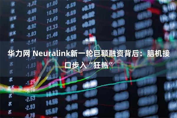 华力网 Neuralink新一轮巨额融资背后：脑机接口步入“狂热”