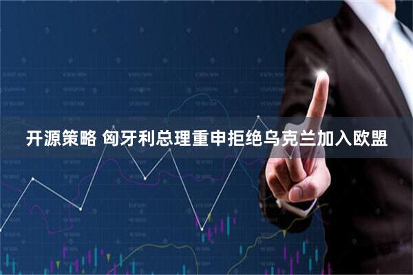 开源策略 匈牙利总理重申拒绝乌克兰加入欧盟