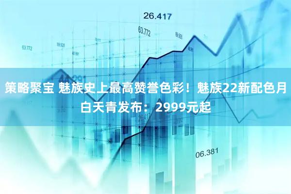 策略聚宝 魅族史上最高赞誉色彩！魅族22新配色月白天青发布：2999元起