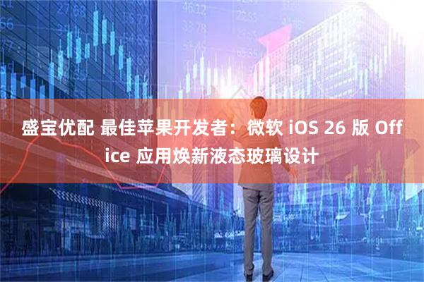 盛宝优配 最佳苹果开发者：微软 iOS 26 版 Office 应用焕新液态玻璃设计