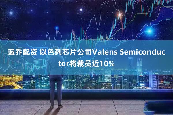 蓝乔配资 以色列芯片公司Valens Semiconductor将裁员近10%