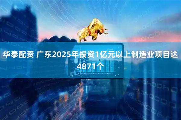 华泰配资 广东2025年投资1亿元以上制造业项目达4871个