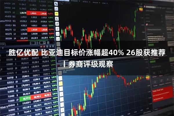 胜亿优配 比亚迪目标价涨幅超40% 26股获推荐丨券商评级观察