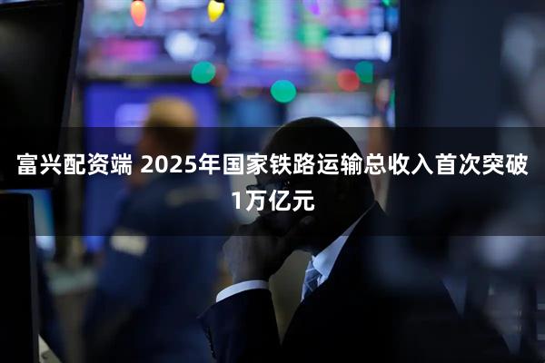 富兴配资端 2025年国家铁路运输总收入首次突破1万亿元