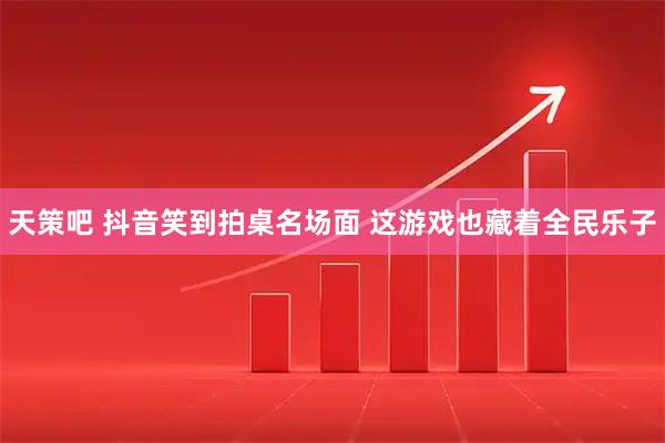 天策吧 抖音笑到拍桌名场面 这游戏也藏着全民乐子