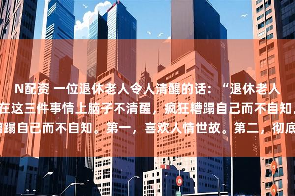 N配资 一位退休老人令人清醒的话：“退休老人找死最快的方式，就是在这三件事情上脑子不清醒，疯狂糟蹋自己而不自知。第一，喜欢人情世故。第二，彻底躺平。”