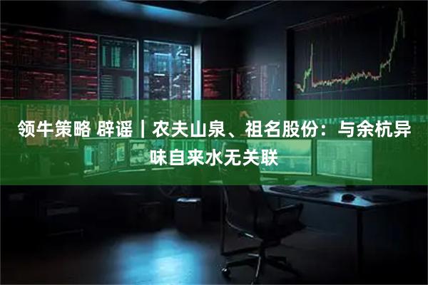领牛策略 辟谣｜农夫山泉、祖名股份：与余杭异味自来水无关联