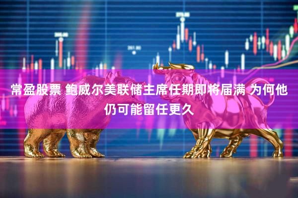 常盈股票 鲍威尔美联储主席任期即将届满 为何他仍可能留任更久