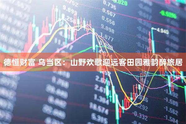 德恒财富 乌当区：山野欢歌迎远客田园雅韵醉旅居
